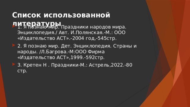 Список использованной литературы 1. Я познаю мир. Праздники народов мира. Энциклопедия./ Авт. И.Полянская.-М.: ООО «Издательство АСТ».-2004 год,-545стр. 2. Я познаю мир. Дет. Энциклопедия. Страны и народы. /Л.Багрова.-М:ООО Фирма «Издательство АСТ»,1999.-592стр. 3. Кретен Н . Праздники-М.: Астрель,2022.-80 стр. 