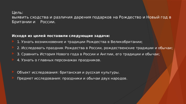 Цель:  выявить сходства и различия дарения подарков на Рождество и Новый год в Британии и России. Исходя из целей поставили следующие задачи: 1. Узнать возникновение и традиции Рождества в Великобритании; 2. Исследовать праздник Рождества в России, рождественские традиции и обычаи; 3. Сравнить История Нового года в России и Англии, его традиции и обычаи; 4. Узнать о главных персонажах праздников. Объект исследования: британская и русская культуры. Предмет исследования: праздники и обычаи двух народов. 