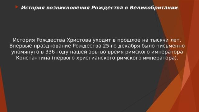 История возникновения Рождества в Великобритании . История Рождества Христова уходит в прошлое на тысячи лет. Впервые празднование Рождества 25-го декабря было письменно упомянуто в 336 году нашей эры во время римского императора Константина (первого христианского римского императора). 