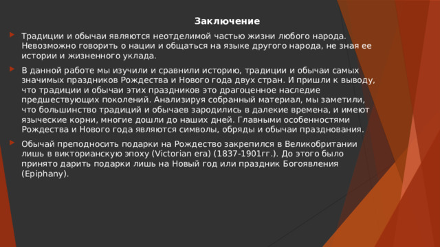  Заключение Традиции и обычаи являются неотделимой частью жизни любого народа. Невозможно говорить о нации и общаться на языке другого народа, не зная ее истории и жизненного уклада. В данной работе мы изучили и сравнили историю, традиции и обычаи самых значимых праздников Рождества и Нового года двух стран. И пришли к выводу, что традиции и обычаи этих праздников это драгоценное наследие предшествующих поколений. Анализируя собранный материал, мы заметили, что большинство традиций и обычаев зародились в далекие времена, и имеют языческие корни, многие дошли до наших дней. Главными особенностями Рождества и Нового года являются символы, обряды и обычаи празднования. Обычай преподносить подарки на Рождество закрепился в Великобритании лишь в викторианскую эпоху (Victorian era) (1837-1901гг.). До этого было принято дарить подарки лишь на Новый год или праздник Богоявления (Epiphany). 