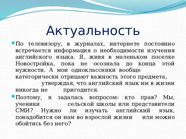 Актуальность По телевизору, в журналах, интернете постоянно встречается информация о необходимости изучения английского языка. Я, живя в маленьком поселке Новостройка, пока не осознала до конца этой нужности. А мои одноклассники вообще категорически отрицают важность этого предмета, утверждая, что английский язык им в жизни никогда не пригодится. Поэтому, я задалась вопросом: кто прав? Мы, ученики сельской школы или представители СМИ? Нужно ли изучать английский язык, понадобится он нам во взрослой жизни или можно обойтись без него? 