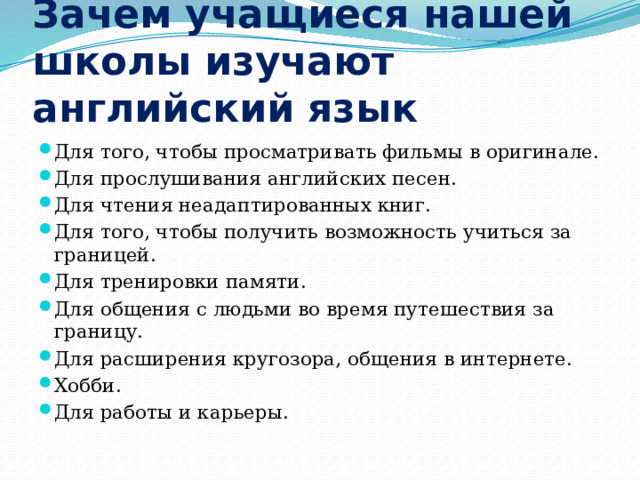 Зачем учащиеся нашей школы изучают английский язык Для того, чтобы просматривать фильмы в оригинале. Для прослушивания английских песен. Для чтения неадаптированных книг. Для того, чтобы получить возможность учиться за границей. Для тренировки памяти. Для общения с людьми во время путешествия за границу. Для расширения кругозора, общения в интернете. Хобби. Для работы и карьеры. 
