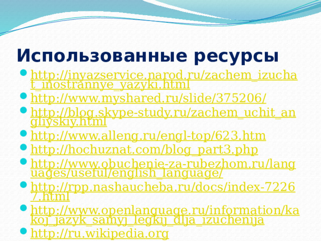 Использованные ресурсы http://inyazservice.narod.ru/zachem_izuchat_inostrannye_yazyki.html http://www.myshared.ru/slide/375206/ http://blog.skype-study.ru/zachem_uchit_angliyskiy.html http://www.alleng.ru/engl-top/623.htm http://hochuznat.com/blog_part3.php http://www.obuchenie-za-rubezhom.ru/languages/useful/english_language/ http://rpp.nashaucheba.ru/docs/index-72267.html http://www.openlanguage.ru/information/kakoj_jazyk_samyj_legkij_dlja_izuchenija http://ru.wikipedia.org http://socpolitika.ru/rus/social_policy_research/analytics/document11593.shtml  