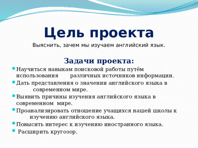 Цель проекта Выяснить, зачем мы изучаем английский язык.  Задачи проекта: Научиться навыкам поисковой работы путём использования различных источников информации. Дать представления о значении английского языка в современном мире. Выявить причины изучения английского языка в современном мире. Проанализировать отношение учащихся нашей школы к изучению английского языка. Повысить интерес к изучению иностранного языка.  Расширить кругозор. 