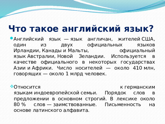 Что такое английский язык? Английский язык  — язык англичан, жителей США, один из двух официальных языков Ирландии, Канады и Мальты, официальный язык Австралии, Новой Зеландии. Используется в качестве официального в некоторых государствах Азии и Африки. Число носителей — около 410 млн, говорящих — около 1 млрд человек. Относится к германским языкам индоевропейской семьи. Порядок слов в предложении в основном строгий. В лексике около 80 % слов — заимствованные. Письменность на основе латинского алфавита. 