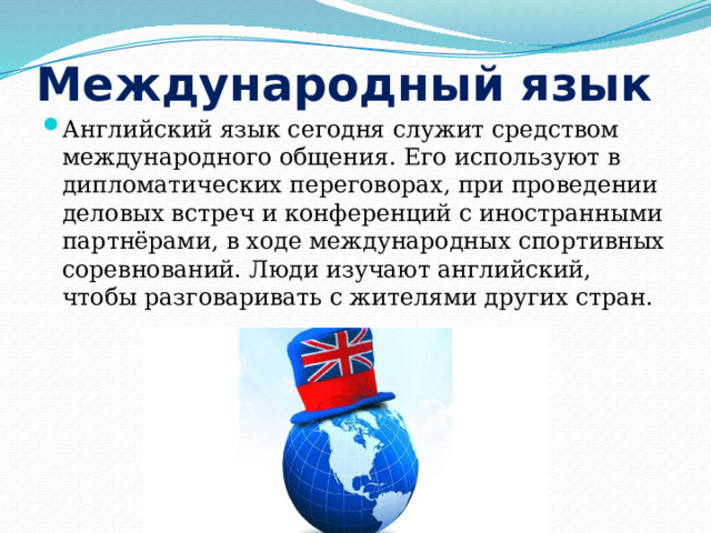 Международный язык Английский язык сегодня служит средством международного общения. Его используют в дипломатических переговорах, при проведении деловых встреч и конференций с иностранными партнёрами, в ходе международных спортивных соревнований. Люди изучают английский, чтобы разговаривать с жителями других стран. 
