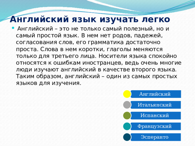 Английский Итальянский Испанский Французский Эсперанто Английский язык изучать легко   Английский – это не только самый полезный, но и самый простой язык. В нем нет родов, падежей, согласования слов, его грамматика достаточно проста. Слова в нем коротки, глаголы меняются только для третьего лица. Носители языка спокойно относятся к ошибкам иностранцев, ведь очень многие люди изучают английский в качестве второго языка. Таким образом, английский – один из самых простых языков для изучения. 