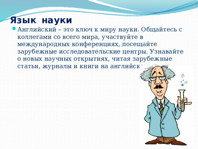 Язык  науки Английский – это ключ к миру науки. Общайтесь с коллегами со всего мира, участвуйте в международных конференциях, посещайте зарубежные исследовательские центры. Узнавайте о новых научных открытиях, читая зарубежные статьи, журналы и книги на английском языке. 