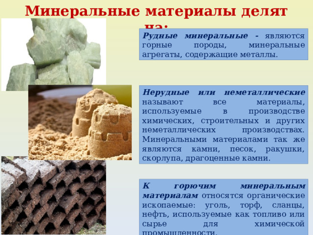 Минеральные материалы делят на: Рудные минеральные - являются горные породы, минеральные агрегаты, содержащие металлы. Нерудные или неметаллические называют все материалы, используемые в производстве химических, строительных и других неметаллических производствах. Минеральными материалами так же являются камни, песок, ракушки, скорлупа, драгоценные камни. К горючим минеральным материалам относятся органические ископаемые: уголь, торф, сланцы, нефть, используемые как топливо или сырье для химической промышленности. 