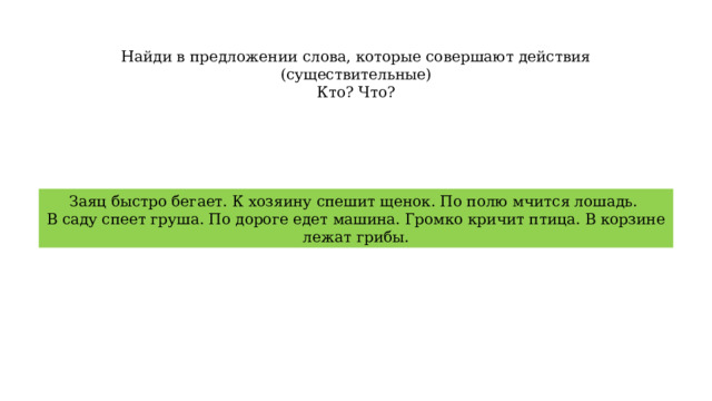 Найди в предложении слова, которые совершают действия (существительные) Кто? Что? Заяц быстро бегает. К хозяину спешит щенок. По полю мчится лошадь. В саду спеет груша. По дороге едет машина. Громко кричит птица. В корзине лежат грибы. 