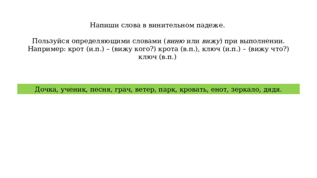 Напиши слова в винительном падеже. Пользуйся определяющими словами ( виню или вижу ) при выполнении. Например: крот (и.п.) – (вижу кого?) крота (в.п.), ключ (и.п.) – (вижу что?) ключ (в.п.) Дочка, ученик, песня, грач, ветер, парк, кровать, енот, зеркало, дядя. 