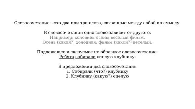 Словосочетание – это два или три слова, связанные между собой по смыслу. В словосочетании одно слово зависит от другого. Например: холодная осень; веселый фильм. Осень (какая?) холодная; фильм (какой?) веселый. Подлежащее и сказуемое не образуют словосочетание. Ребята  собирали спелую клубнику. В предложении два словосочетания 1. Собирали (что?) клубнику 2. Клубнику (какую?) спелую 
