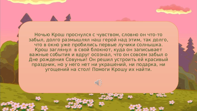 Ночью Крош проснулся с чувством, словно он что-то забыл, долго размышлял наш герой над этим, так долго, что в окно уже пробились первые лучики солнышка. Крош заглянул в свой блокнот, куда он записывает важные события и вдруг осознал, что он совсем забыл о Дне рождения Совуньи! Он решил устроить ей красивый праздник, но у него нет ни украшений, ни подарка, ни угощений на стол! Помоги Крошу их найти. 