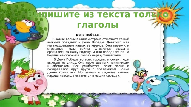 Выпишите из текста только глаголы День Победы.  В конце весны в нашей стране отмечают самый важный праздник – День Победы. Девятого мая мы поздравляем наших ветеранов. Они пережили страшные годы войны. Отважные солдаты сражались за нашу Родину. И они победили! Наша Родина не склонила голову перед фашистами.  В День Победы во всех городах и селах люди выходят на улицу. Они несут цветы к памятникам и обелискам. Все улыбаются, поют песни и поздравляют друг друга с праздником. Война давно кончилась. Но память о подвиге нашего народа навсегда останется в наших сердцах. 