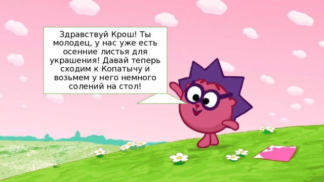 Здравствуй Крош! Ты молодец, у нас уже есть осенние листья для украшения! Давай теперь сходим к Копатычу и возьмем у него немного солений на стол! 