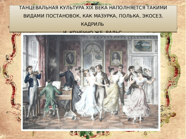 Танцевальная культура XIX века наполняется такими видами постановок, как мазурка, полька, экосез, кадриль  и, конечно же, вальс. 