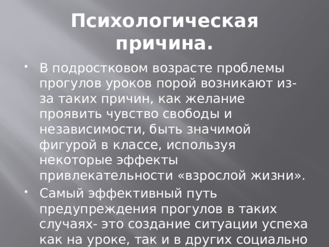 Психологическая причина. В подростковом возрасте проблемы прогулов уроков порой возникают из-за таких причин, как желание проявить чувство свободы и независимости, быть значимой фигурой в классе, используя некоторые эффекты привлекательности «взрослой жизни». Самый эффективный путь предупреждения прогулов в таких случаях- это создание ситуации успеха как на уроке, так и в других социально положительных видах деятельности школьника. 