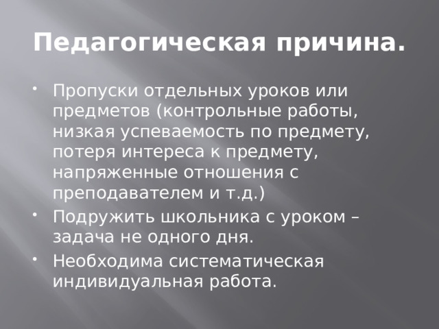 Педагогическая причина. Пропуски отдельных уроков или предметов (контрольные работы, низкая успеваемость по предмету, потеря интереса к предмету, напряженные отношения с преподавателем и т.д.) Подружить школьника с уроком – задача не одного дня. Необходима систематическая индивидуальная работа. 