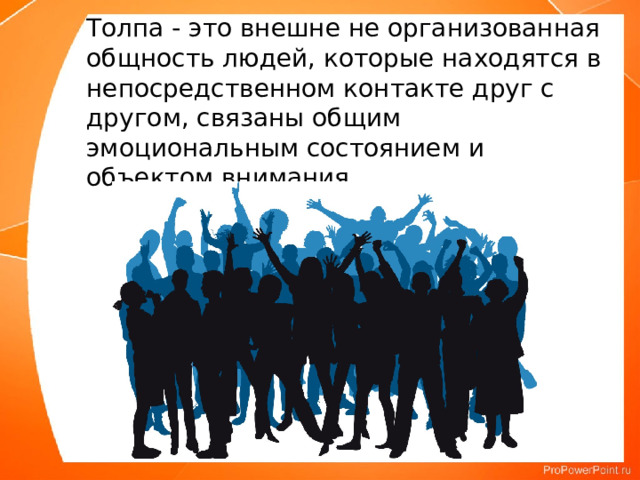 Толпа - это внешне не организованная общность людей, ко­торые находятся в непосредственном контакте друг с другом, свя­заны общим эмоциональным состоянием и объектом внимания. 