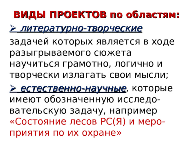 ВИДЫ ПРОЕКТОВ по областям:   литературно-творческие задачей которых является в ходе разыгрываемого сюжета научиться грамотно, логично и творчески излагать свои мысли;   естественно-научные , которые имеют обозначенную исследо-вательскую задачу, например  «Состояние лесов РС(Я) и меро-  приятия по их охране»  