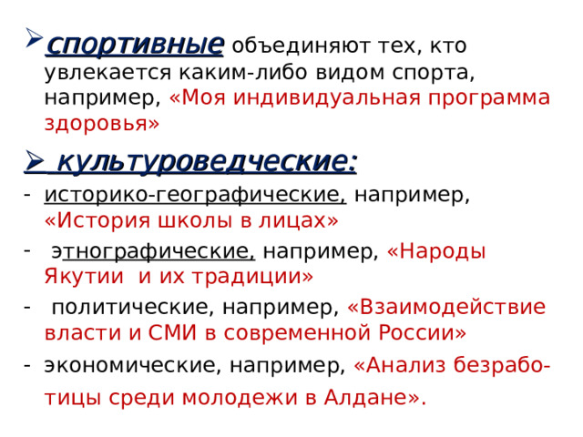 спортивные  объединяют тех, кто увлекается каким-либо видом спорта, например, «Моя индивидуальная программа здоровья»    культуроведческие: историко-географические,  например, «История школы в лицах»  э тнографические, например, «Народы Якутии и их традиции»  политические, например, «Взаимодействие власти и СМИ в современной России»  экономические, например, «Анализ безрабо-  тицы среди молодежи в Алдане».  
