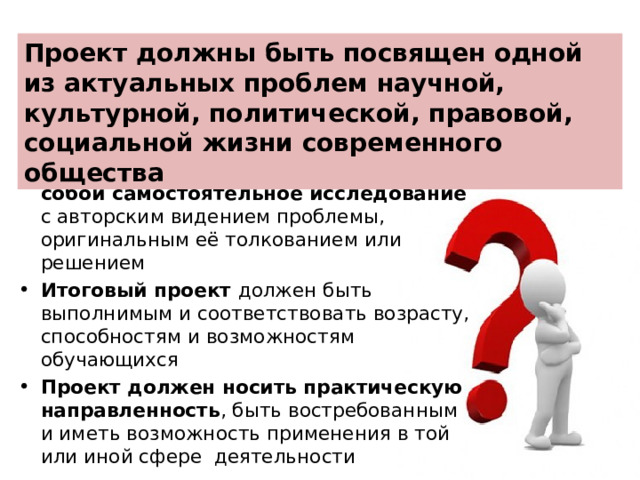 Проект должны быть посвящен одной из актуальных проблем научной, культурной, политической, правовой, социальной жизни современного общества Проектная работа представляет собой самостоятельное исследование с авторским видением проблемы, оригинальным её толкованием или решением Итоговый проект должен быть выполнимым и соответствовать возрасту, способностям и возможностям обучающихся Проект должен носить практическую направленность , быть востребованным и иметь возможность применения в той или иной сфере деятельности   