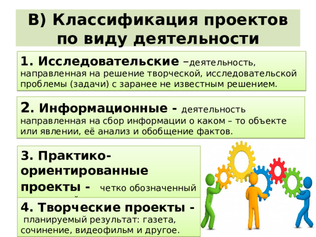 В) Классификация проектов по виду деятельности 1. Исследовательские – деятельность, направленная на решение творческой, исследовательской проблемы (задачи) с заранее не известным решением. 2 . Информационные - деятельность направленная на сбор информации о каком – то объекте или явлении, её анализ и обобщение фактов. 3. Практико-ориентированные проекты -  четко обозначенный предметный результат. 4. Творческие проекты - планируемый результат: газета, сочинение, видеофильм и другое. 