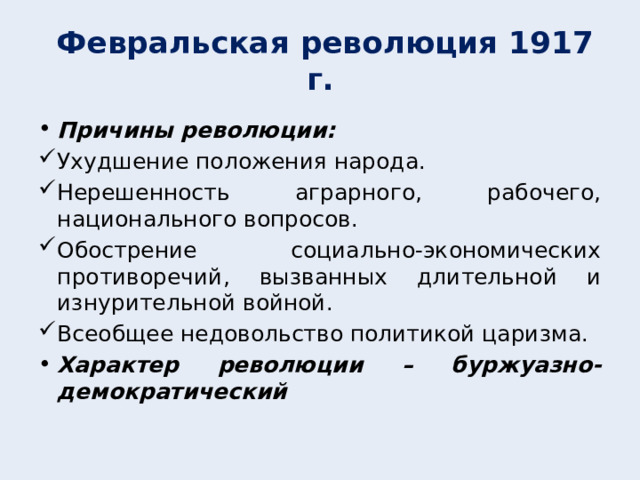  Февральская революция 1917 г. Причины революции: Ухудшение положения народа. Нерешенность аграрного, рабочего, национального вопросов. Обострение социально-экономических противоречий, вызванных длительной и изнурительной войной. Всеобщее недовольство политикой царизма. Характер революции – буржуазно-демократический  