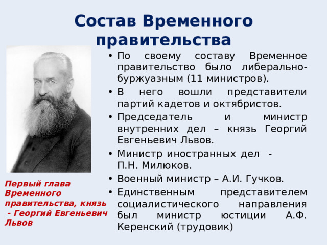 Состав Временного правительства По своему составу Временное правительство было либерально-буржуазным (11 министров). В него вошли представители партий кадетов и октябристов. Председатель и министр внутренних дел – князь Георгий Евгеньевич Львов. Министр иностранных дел - П.Н. Милюков. Военный министр – А.И. Гучков. Единственным представителем социалистического направления был министр юстиции А.Ф. Керенский (трудовик) Первый глава Временного правительства, князь - Георгий Евгеньевич Львов  