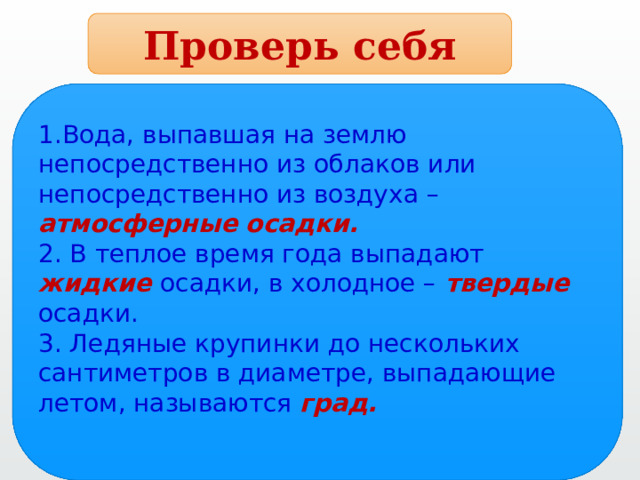 Проверь себя 1.Вода, выпавшая на землю непосредственно из облаков или непосредственно из воздуха – атмосферные осадки. 2. В теплое время года выпадают жидкие  осадки, в холодное –  твердые осадки. 3. Ледяные крупинки до нескольких сантиметров в диаметре, выпадающие летом, называются град. 