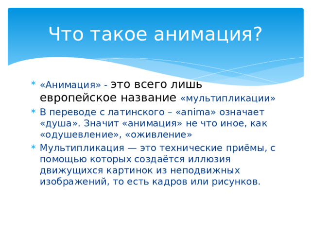 Что такое анимация? «Анимация» - это всего лишь европейское название «мультипликации» В переводе с латинского – «anima» означает «душа». Значит «анимация» не что иное, как «одушевление», «оживление» Мультипликация — это технические приёмы, с помощью которых создаётся иллюзия движущихся картинок из неподвижных изображений, то есть кадров или рисунков. 