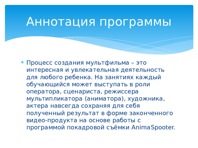 Аннотация программы Процесс создания мультфильма – это интересная и увлекательная деятельность для любого ребенка. На занятиях каждый обучающийся может выступать в роли оператора, сценариста, режиссера мультипликатора (аниматора), художника, актера навсегда сохраняя для себя полученный результат в форме законченного видео-продукта на основе работы с программой покадровой съёмки AnimaSpooter. 