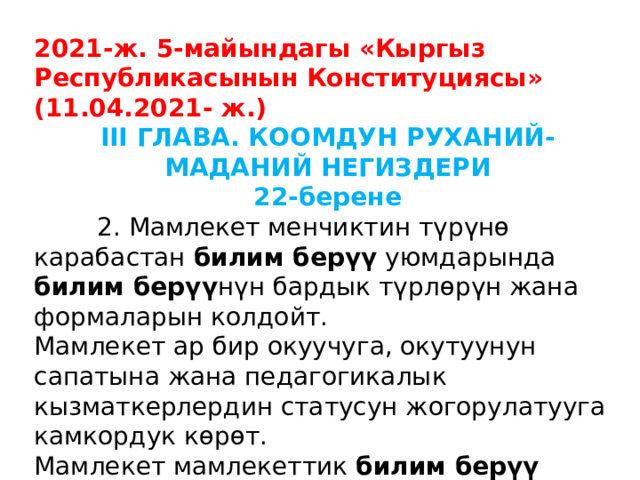 2021-ж. 5-майындагы «Кыргыз Республикасынын Конституциясы» (11.04.2021- ж.) III ГЛАВА. КООМДУН РУХАНИЙ-МАДАНИЙ НЕГИЗДЕРИ 22-берене  2. Мамлекет менчиктин түрүнө карабастан билим берүү уюмдарында билим берүү нүн бардык түрлөрүн жана формаларын колдойт. Мамлекет ар бир окуучуга, окутуунун сапатына жана педагогикалык кызматкерлердин статусун жогорулатууга камкордук көрөт. Мамлекет мамлекеттик билим берүү уюмдарынын ишин каржылайт жана материалдык-техникалык жактан камсыз кылат. 