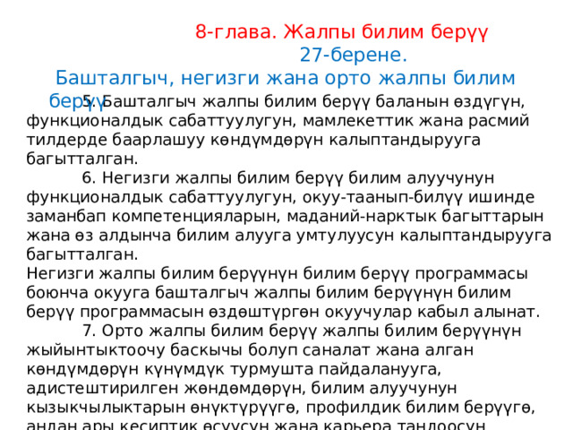  8-глава. Жалпы билим берүү  27-берене.  Башталгыч, негизги жана орто жалпы билим берүү  5. Башталгыч жалпы билим берүү баланын өздүгүн, функционалдык сабаттуулугун, мамлекеттик жана расмий тилдерде баарлашуу көндүмдөрүн калыптандырууга багытталган.  6. Негизги жалпы билим берүү билим алуучунун функционалдык сабаттуулугун, окуу-таанып-билүү ишинде заманбап компетенцияларын, маданий-нарктык багыттарын жана өз алдынча билим алууга умтулуусун калыптандырууга багытталган. Негизги жалпы билим берүүнүн билим берүү программасы боюнча окууга башталгыч жалпы билим берүүнүн билим берүү программасын өздөштүргөн окуучулар кабыл алынат.  7. Орто жалпы билим берүү жалпы билим берүүнүн жыйынтыктоочу баскычы болуп саналат жана алган көндүмдөрүн күнүмдүк турмушта пайдаланууга, адистештирилген жөндөмдөрүн, билим алуучунун кызыкчылыктарын өнүктүрүүгө, профилдик билим берүүгө, андан ары кесиптик өсүүсүн жана карьера тандоосун калыптандырууга багытталган. 