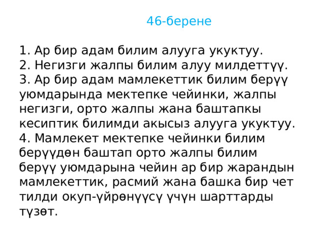  46-берене 1. Ар бир адам билим алууга укуктуу. 2. Негизги жалпы билим алуу милдеттүү. 3. Ар бир адам мамлекеттик билим берүү уюмдарында мектепке чейинки, жалпы негизги, орто жалпы жана баштапкы кесиптик билимди акысыз алууга укуктуу. 4. Мамлекет мектепке чейинки билим берүүдөн баштап орто жалпы билим берүү уюмдарына чейин ар бир жарандын мамлекеттик, расмий жана башка бир чет тилди окуп-үйрөнүүсү үчүн шарттарды түзөт. 