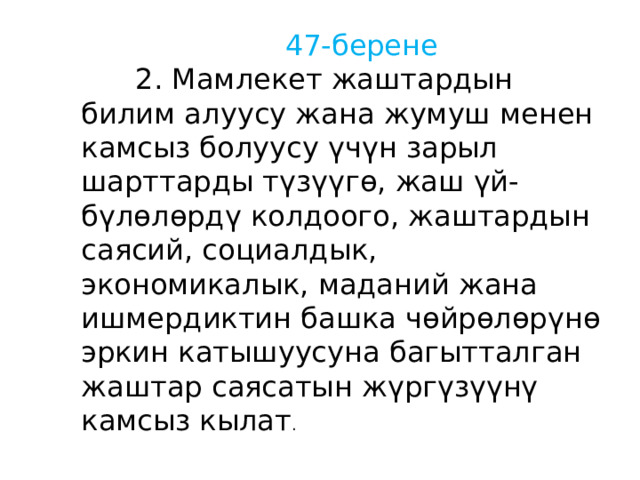  47-берене  2. Мамлекет жаштардын билим алуусу жана жумуш менен камсыз болуусу үчүн зарыл шарттарды түзүүгө, жаш үй-бүлөлөрдү колдоого, жаштардын саясий, социалдык, экономикалык, маданий жана ишмердиктин башка чөйрөлөрүнө эркин катышуусуна багытталган жаштар саясатын жүргүзүүнү камсыз кылат . 