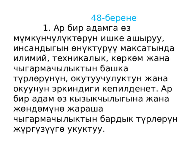  48-берене  1. Ар бир адамга өз мүмкүнчүлүктөрүн ишке ашыруу, инсандыгын өнүктүрүү максатында илимий, техникалык, көркөм жана чыгармачылыктын башка түрлөрүнүн, окутуучулуктун жана окуунун эркиндиги кепилденет. Ар бир адам өз кызыкчылыгына жана жөндөмүнө жараша чыгармачылыктын бардык түрлөрүн жүргүзүүгө укуктуу. 