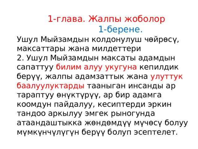  1-глава. Жалпы жоболор  1-берене.  Ушул Мыйзамдын колдонулуш чөйрөсү, максаттары жана милдеттери 2. Ушул Мыйзамдын максаты адамдын сапаттуу билим алуу укугуна кепилдик берүү, жалпы адамзаттык жана улуттук баалуулуктарды тааныган инсанды ар тараптуу өнүктүрүү, ар бир адамга коомдун пайдалуу, кесиптерди эркин тандоо аркылуу эмгек рыногунда атаандаштыкка жөндөмдүү мүчөсү болуу мүмкүнчүлүгүн берүү болуп эсептелет. 