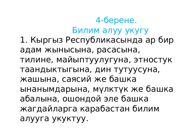  4-берене.  Билим алуу укугу 1. Кыргыз Республикасында ар бир адам жынысына, расасына, тилине, майыптуулугуна, этностук таандыктыгына, дин тутуусуна, жашына, саясий же башка ынанымдарына, мүлктүк же башка абалына, ошондой эле башка жагдайларга карабастан билим алууга укуктуу. 