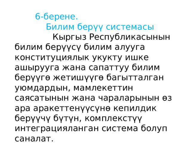  6-берене.  Билим берүү системасы  Кыргыз Республикасынын билим берүүсү билим алууга конституциялык укукту ишке ашырууга жана сапаттуу билим берүүгө жетишүүгө багытталган уюмдардын, мамлекеттин саясатынын жана чараларынын өз ара аракеттенүүсүнө кепилдик берүүчү бүтүн, комплекстүү интеграцияланган система болуп саналат. 