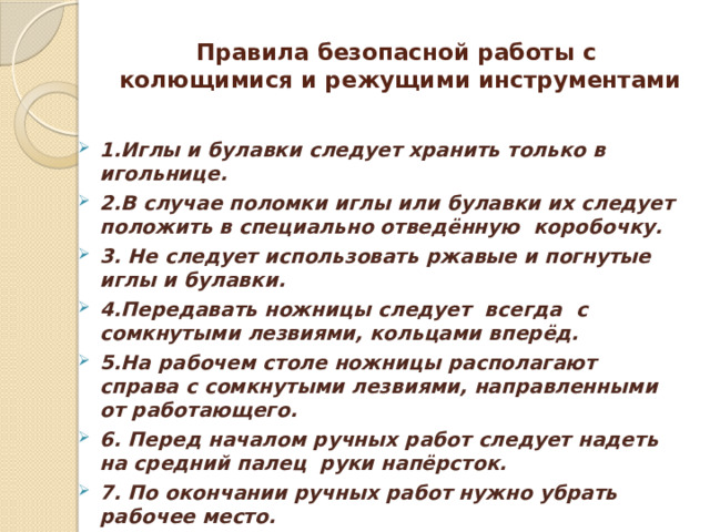 Правила безопасной работы с колющимися и режущими инструментами  1.Иглы и булавки следует хранить только в игольнице. 2.В случае поломки иглы или булавки их следует положить в специально отведённую коробочку. 3. Не следует использовать ржавые и погнутые иглы и булавки. 4.Передавать ножницы следует всегда с сомкнутыми лезвиями, кольцами вперёд. 5.На рабочем столе ножницы располагают справа с сомкнутыми лезвиями, направленными от работающего. 6. Перед началом ручных работ следует надеть на средний палец руки напёрсток. 7. По окончании ручных работ нужно убрать рабочее место. 