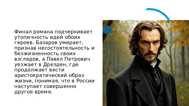 Финал романа подчеркивает утопичность идей обоих героев. Базаров умирает, признав несостоятельность и безжизненность своих взглядов, а Павел Петрович уезжает в Дрезден, где продолжает вести аристократический образ жизни, понимая, что в России наступает совершенно другое время. 