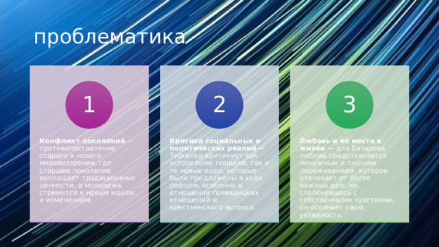 проблематика Конфликт поколений  — противопоставление старого и нового мировоззрения, где старшее поколение воплощает традиционные ценности, а молодёжь стремится к новым идеям и изменениям. Критика социальных и политических реалий  — Тургенев критикует как устаревшие порядки, так и те новые идеи, которые были предложены в ходе реформ, особенно в отношении помещицких отношений и крестьянского вопроса. Любовь и её место в жизни  — для Базарова любовь представляется ненужным и лишним переживанием, которое отвлекает от более важных дел, но, столкнувшись с собственными чувствами, он осознаёт свою уязвимость. 1 2 3 