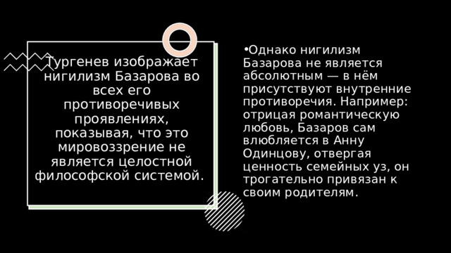 Однако нигилизм Базарова не является абсолютным — в нём присутствуют внутренние противоречия. Например: отрицая романтическую любовь, Базаров сам влюбляется в Анну Одинцову, отвергая ценность семейных уз, он трогательно привязан к своим родителям. Тургенев изображает нигилизм Базарова во всех его противоречивых проявлениях, показывая, что это мировоззрение не является целостной философской системой.    