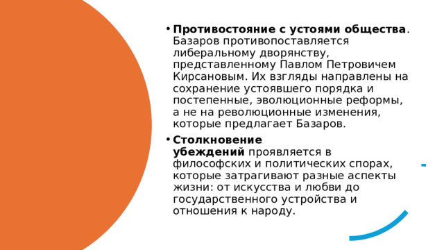 Противостояние с устоями общества . Базаров противопоставляется либеральному дворянству, представленному Павлом Петровичем Кирсановым. Их взгляды направлены на сохранение устоявшего порядка и постепенные, эволюционные реформы, а не на революционные изменения, которые предлагает Базаров. Столкновение убеждений  проявляется в философских и политических спорах, которые затрагивают разные аспекты жизни: от искусства и любви до государственного устройства и отношения к народу. 