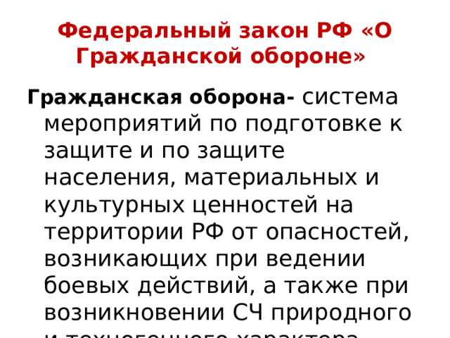 Федеральный закон РФ «О Гражданской обороне» Гражданская оборона- система мероприятий по подготовке к защите и по защите населения, материальных и культурных ценностей на территории РФ от опасностей, возникающих при ведении боевых действий, а также при возникновении СЧ природного и техногенного характера 