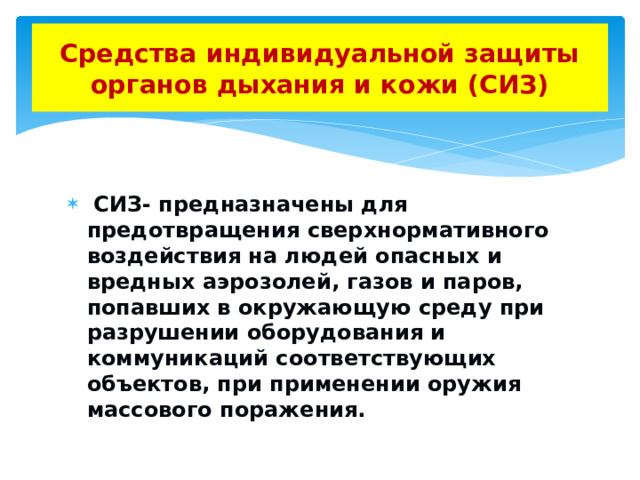 Средства индивидуальной защиты органов дыхания и кожи (СИЗ)  СИЗ- предназначены для предотвращения сверхнормативного воздействия на людей опасных и вредных аэрозолей, газов и паров, попавших в окружающую среду при разрушении оборудования и коммуникаций соответствующих объектов, при применении оружия массового поражения. 