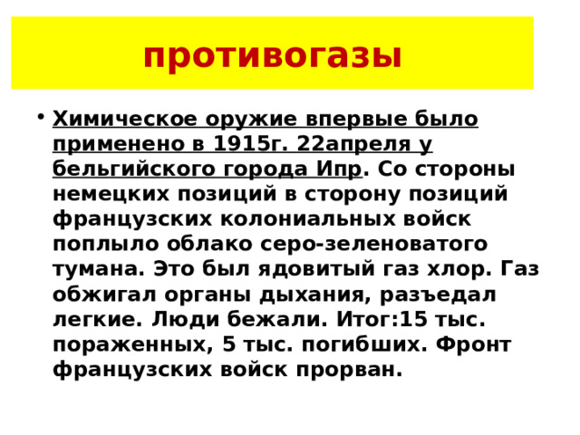противогазы Химическое оружие впервые было применено в 1915г. 22апреля у бельгийского города Ипр . Со стороны немецких позиций в сторону позиций французских колониальных войск поплыло облако серо-зеленоватого тумана. Это был ядовитый газ хлор. Газ обжигал органы дыхания, разъедал легкие. Люди бежали. Итог:15 тыс. пораженных, 5 тыс. погибших. Фронт французских войск прорван. 