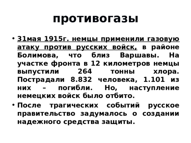 противогазы 31мая 1915г. немцы применили газовую атаку против русских войск, в районе Болимова, что близ Варшавы. На участке фронта в 12 километров немцы выпустили 264 тонны хлора. Пострадали 8.832 человека, 1.101 из них – погибли. Но, наступление немецких войск было отбито. После трагических событий русское правительство задумалось о создании надежного средства защиты. 
