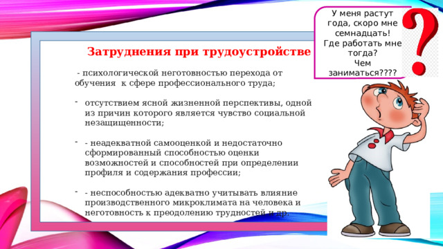 У меня растут года, скоро мне семнадцать! Где работать мне тогда? Чем заниматься???? Затруднения при трудоустройстве   - психологической неготовностью перехода от обучения  к сфере профессионального труда; отсутствием ясной жизненной перспективы, одной из причин которого является чувство социальной незащищенности; - неадекватной самооценкой и недостаточно сформированный способностью оценки возможностей и способностей при определении профиля и содержания профессии; - неспособностью адекватно учитывать влияние производственного микроклимата на человека и неготовность к преодолению трудностей и др.  